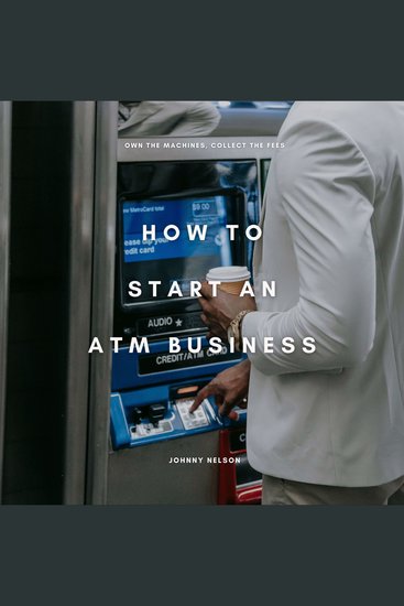 How to Start an ATM Business: Own the Machines Collect the Fees - The Beginner’s Playbook for Making Consistent Cash Flow from High-Traffic Locations - cover