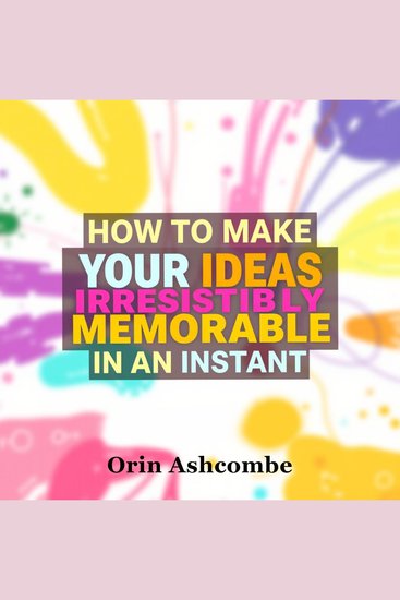 How to Make Your Ideas Irresistibly Memorable in an Instant - Supercharge your creativity and make your ideas unforgettable instantly - cover