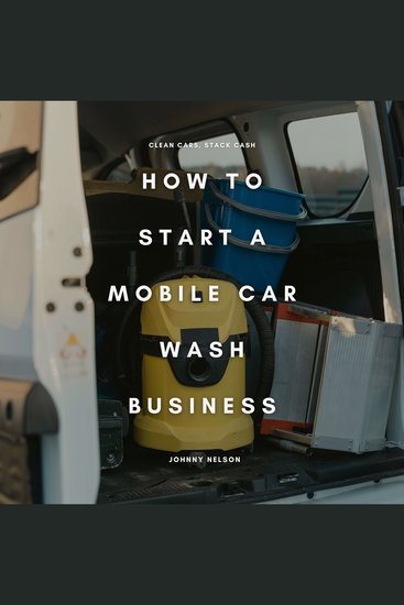 How to Start a Mobile Car Wash Business: Clean Cars Stack Cash - A Beginner’s Guide to Launching a Profitable Auto Detailing Business On Wheels - cover
