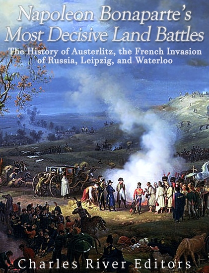 Napoleon Bonaparte’s Most Decisive Land Battles - The History of Austerlitz the French Invasion of Russia Leipzig and Waterloo - cover