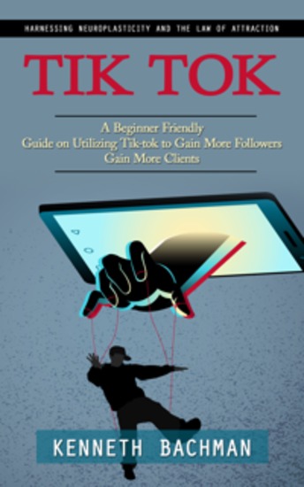 Tik Tok: A Step by Step Guide to Creating Your First Video (A Beginner Friendly Guide on Utilizing Tik-tok to Gain More Followers Gain More Clients) - cover