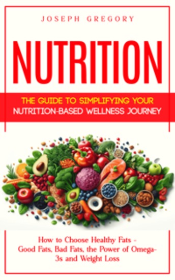Nutrition: The Guide to Simplifying Your Nutrition-based Wellness Journey (How to Choose Healthy Fats - Good Fats Bad Fats the Power of Omega-3s and Weight Loss) - cover