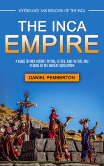 The Inca Empire: Mythology and Religion of the Inca (A Guide to Inca History Myths Deities and the Rise and Decline of the Ancient Civilization) - cover