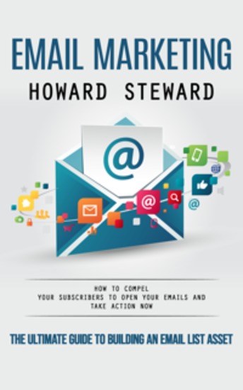 Email Marketing: The Ultimate Guide to Building an Email List Asset (How to Compel Your Subscribers to Open Your Emails and Take Action Now) - cover