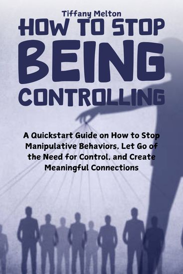 How to Stop Being Controlling - A QuickStart Guide on How to Stop Manipulative Behaviors Let Go of the Need for Control and Create Meaningful Connections - cover