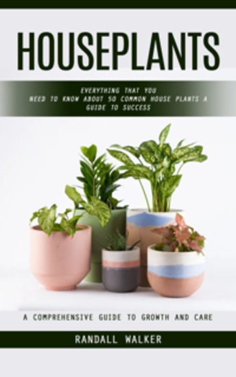 Houseplants: A Comprehensive Guide to Growth and Care (Everything That You Need to Know About 50 Common House Plants a Guide to Success) - cover