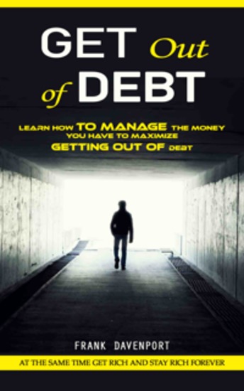 Get Out of Debt: At the Same Time Get Rich and Stay Rich Forever (Learn How to Manage the Money You Have to Maximize Getting Out of Debt) - cover