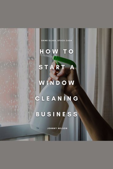 How to Start a Window Cleaning Business: Shine Glass Stack Cash - A Step-by-Step Guide to Building a Residential and Commercial Window Washing Service That Pays Year-Round - cover