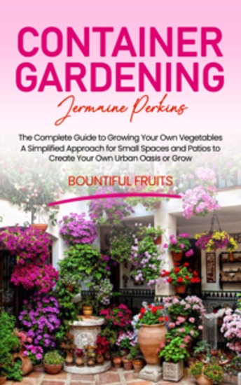 Container Gardening: The Complete Guide to Growing Your Own Vegetables (A Simplified Approach for Small Spaces and Patios to Create Your Own Urban Oasis or Grow Bountiful Fruits) - cover