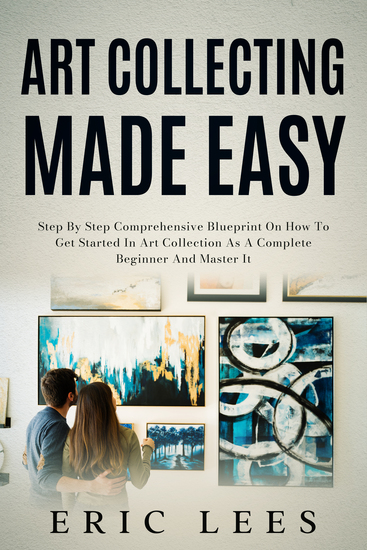Art Collecting Made Easy - Step by Step Comprehensive Blueprint on How to Get Started in Art Collection as A Complete Beginner and Master It - cover
