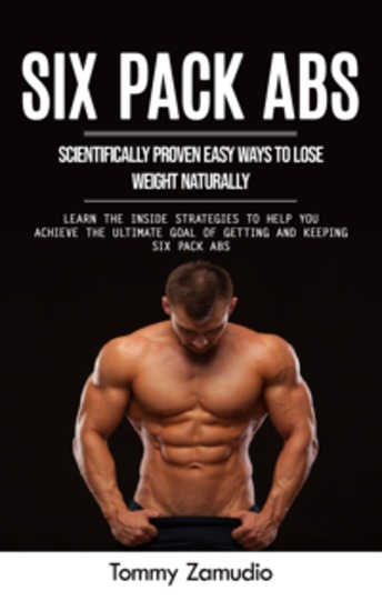 Six Pack Abs: Scientifically Proven Easy Ways to Lose Weight Naturally (Learn the Inside Strategies to Help You Achieve the Ultimate Goal of Getting and Keeping Six Pack Abs) - cover