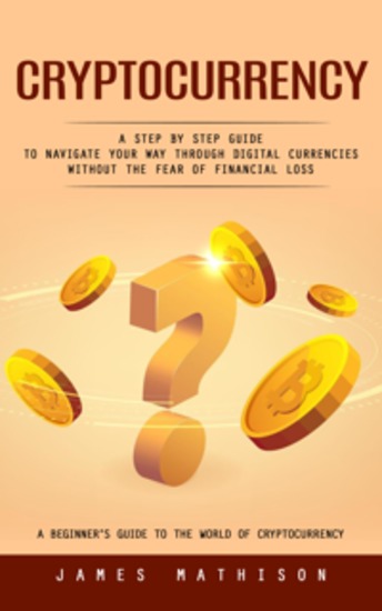 Cryptocurrency: A Beginner’s Guide to the World of Cryptocurrency (A Step by Step Guide to Navigate Your Way Through Digital Currencies Without the Fear of Financial Loss) - cover