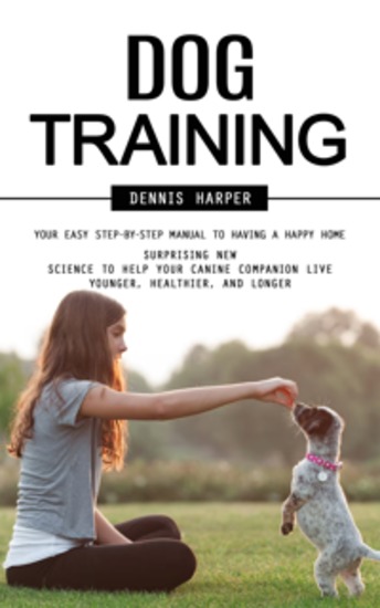 Dog Training: Your Easy Step-by-step Manual to Having a Happy Home (Surprising New Science to Help Your Canine Companion Live Younger Healthier and Longer) - cover