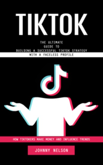 Tiktok: How Tiktokers Make Money and Influence Trends (The Ultimate Guide to Building a Successful Tiktok Strategy With a Faceless Profile) - cover