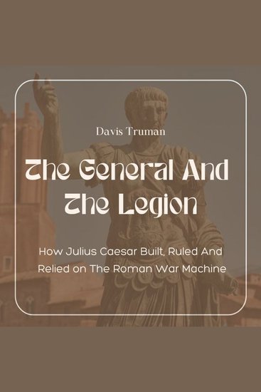 The General And The Legion - How Julius Caesar Built Ruled And Relied on The Roman War Machine - cover