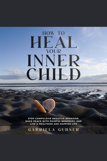 HOW TO HEAL YOUR INNER CHILD - Stop Compulsive Negative Behavior Make Peace with Painful Memories and Live a Healthier and Happier Life - cover