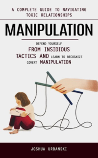 Manipulation: A Complete Guide to Navigating Toxic Relationships (Defend Yourself From Insidious Tactics and Learn to Recognize Covert Manipulation) - cover