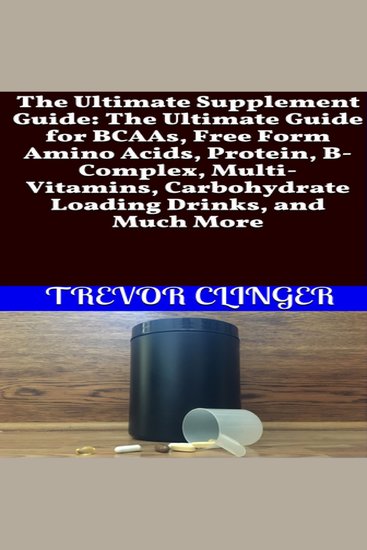 Ultimate Supplement Guide The: The Ultimate Guide for BCAAs Free Form Amino Acids Protein B-Complex Multi-Vitamins Carbohydrate Loading Drinks and Much More - cover