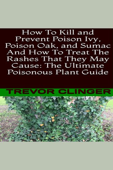 How To Kill and Prevent Poison Ivy Poison Oak and Sumac And How To Treat The Rashes That They May Cause: The Ultimate Poisonous Plant Guide - cover