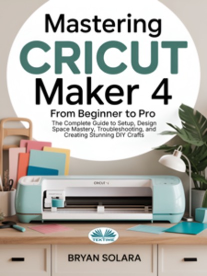 Mastering Cricut Maker 4 From Beginner To Pro - The Complete Guide To Setup Design Space Mastery Troubleshooting And Creating Stunning DIY Crafts - cover