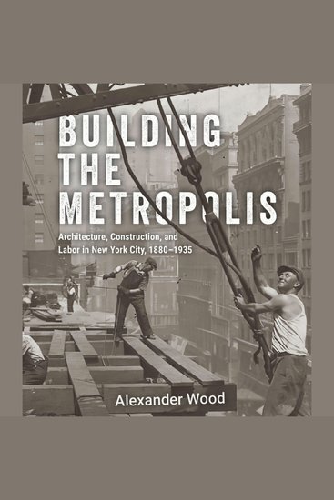 Building the Metropolis - Architecture Construction and Labor in New York City 1880–1935 - cover