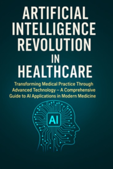 Artificial Intelligence Revolution in Healthcare - Transforming Medical Practice Through Advanced Technology – A Comprehensive Guide to AI Applications in Modern Medicine - cover