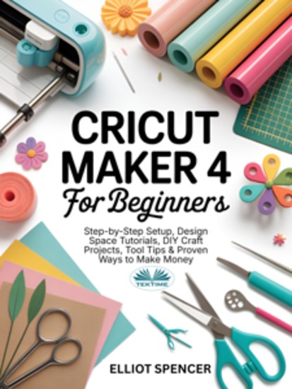 Cricut Maker 4 For Beginners - Step-By-Step Setup Design Space Tutorial DIY Craft Projects Tool Tips & Proven Ways To Make Money - cover