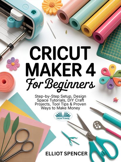 Cricut Maker 4 For Beginners - Step-By-Step Setup Design Space Tutorial DIY Craft Projects Tool Tips & Proven Ways To Make Money - cover