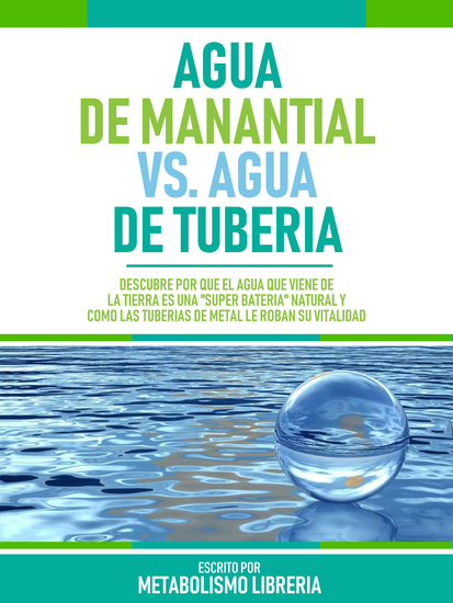 Agua De Manantial Vs Agua De Tuberia - Descubre Por Qué El Agua Que Viene De La Tierra Es Una "Súper Batería" Natural Y Cómo Las Tuberías De Metal Le Roban Su Vitalidad - cover