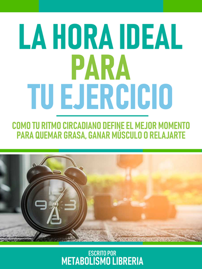 La Hora Ideal Para Tu Ejercicio - Cómo Tu Ritmo Circadiano Define El Mejor Momento Para Quemar Grasa Ganar Músculo O Relajarte - cover