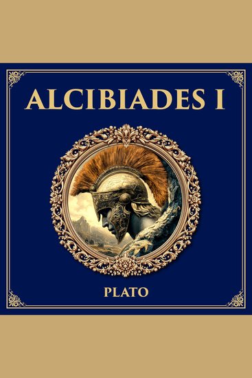 Alcibiades I - A Young Politician’s Search for Self-Knowledge – Plato’s Dialogue on Ambition and the Soul - cover