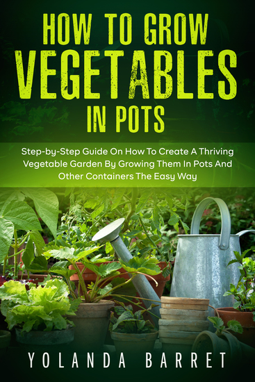 How to Grow Vegetables in Pots - Step-by-Step Guide On How To Create A Thriving Vegetable Garden By Growing Them In Pots And Other Containers The Easy Way - cover