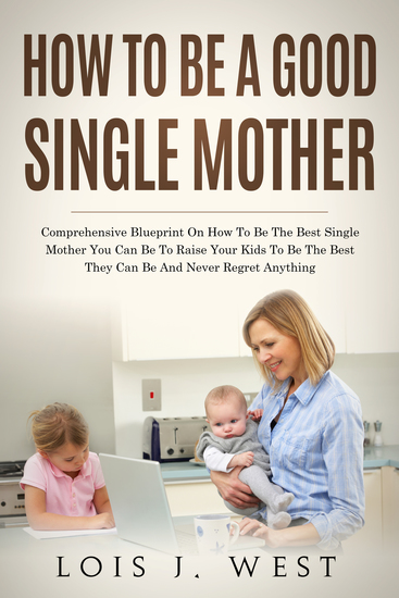 How to Be a Good Single Mother - Comprehensive Blueprint on How to Be the Best Single Mother You Can Be to Raise Your Kids to Be the Best They Can Be and Never Regret Anything - cover