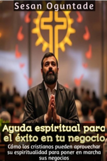 Ayuda Espiritual Para El Éxito En Tu Negocio - Cómo Los Cristianos Pueden Aprovechar Su Espiritualidad Para Poner En Marcha Sus Negocios - cover