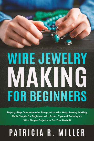 Wire Jewelry Making for Beginners - Step-by-Step Comprehensive Blueprint to Wire Wrap Jewelry Making Made Simple for Beginners with Expert Tips and Techniques (With Simple Projects to Get You Started) - cover