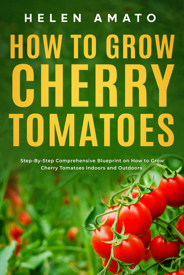 How to Grow Cherry Tomatoes - Step-By-Step Comprehensive Blueprint on How to Grow Cherry Tomatoes Indoors and Outdoors - cover