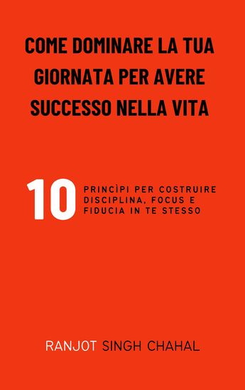 Come Dominare La Tua Giornata per Avere Successo Nella Vita - 10 Princìpi per Costruire Disciplina Focus E Fiducia in Te Stesso - cover