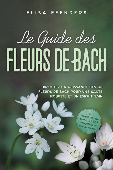Le Guide des Fleurs de Bach : Exploitez la puissance des 38 fleurs de Bach pour une santé robuste et un esprit sain – avec un registre des symptômes de A à Z & des applications pour les animaux - cover