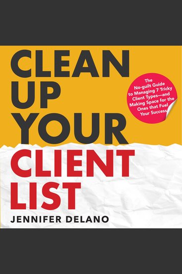 Clean Up Your Client List - The No-guilt Guide to Managing 7 Tricky Client Types—and Making Space for the Ones that Fuel Your Success - cover