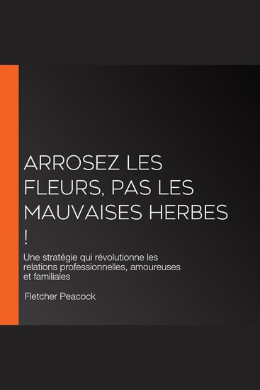 Arrosez les fleurs pas les mauvaises herbes ! - Une stratégie qui révolutionne les relations professionnelles amoureuses et familiales - cover