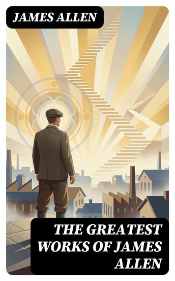 The Greatest Works of James Allen - Enriched edition Eight Pillars of Prosperity As a Man Thinketh From Passion to Peace The Heavenly Life The Mastery of Destiny… - cover