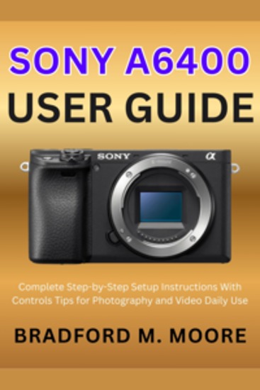 Sony A6400 User Guide - Complete Step-by-Step Setup Instructions With Controls Tips for Photography and Video Daily Use - cover