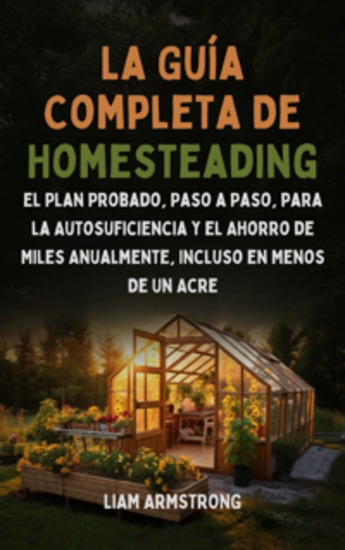 La Guía Completa De Homesteading - El Plan Probado Paso a Paso para la Autosuficiencia y el Ahorro de Miles Anualmente Incluso en Menos de un Acre - cover