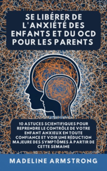 Se Libérer De L'Anxiété Des Enfants Et Du TOC Pour Les Parents - 10 Astuces Scientifiques pour Reprendre le Contrôle de Votre Enfant Anxieux en Toute Confiance et Voir une Réduction Majeure des Symptômes à Partir de cette semaine - cover