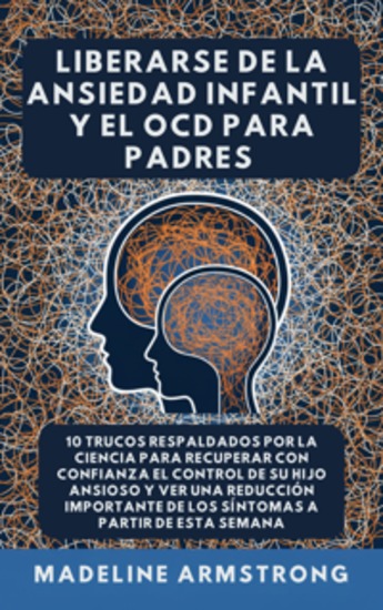 Liberarse De La Ansiedad Infantil Y El TOC Para Padres - 10 Trucos Respaldados por la Ciencia para Recuperar con Confianza el Control de Su Hijo Ansioso y Ver una Reducción Importante de los Síntomas A Partir de Esta Semana - cover