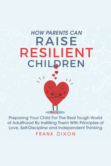 How Parents Can Raise Resilient Children - Preparing Your Child for the Real Tough World of Adulthood by Instilling Them With Principles of Love Self-Discipline and Independent Thinking - cover