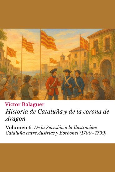 Historia de Cataluña y de la corona de Aragon: Volumen 6 - De la Sucesión a la Ilustración: Cataluña entre Austrias y Borbones (1700–1799)​ - cover