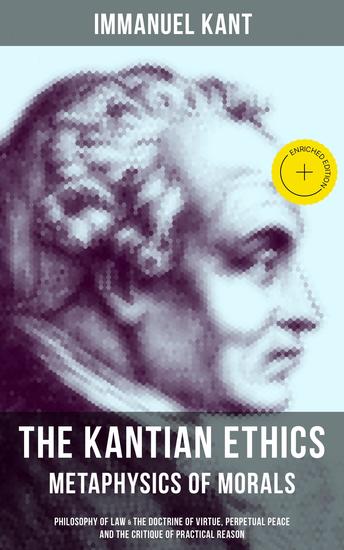 The Kantian Ethics: Metaphysics of Morals - Enriched edition Philosophy of Law & The Doctrine of Virtue; Perpetual Peace; The Critique of Practical Reason - cover