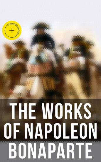 The Works of Napoleon Bonaparte - Enriched edition Life & Legacy of the Great French Emperor: Biography Memoirs & Personal Writings - cover