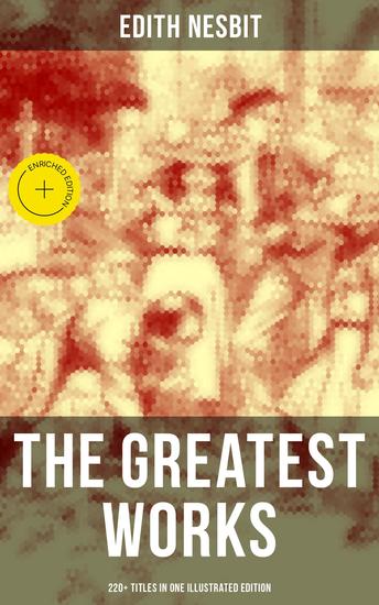 The Greatest Works of E Nesbit (220+ Titles in One Illustrated Edition) - Enriched edition The Railway Children The Enchanted Castle The Magic City The Book of Dragons The Magic World… - cover